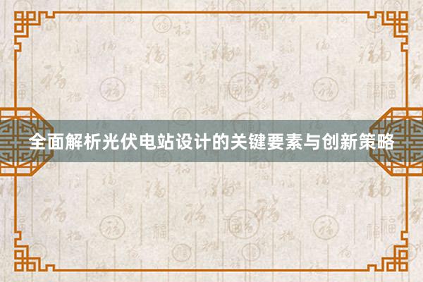 全面解析光伏电站设计的关键要素与创新策略