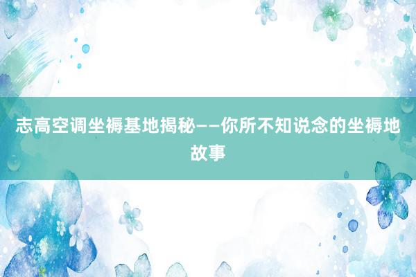 志高空调坐褥基地揭秘——你所不知说念的坐褥地故事